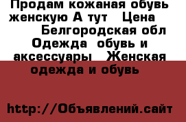 Продам кожаная обувь женскую А тут › Цена ­ 2 000 - Белгородская обл. Одежда, обувь и аксессуары » Женская одежда и обувь   